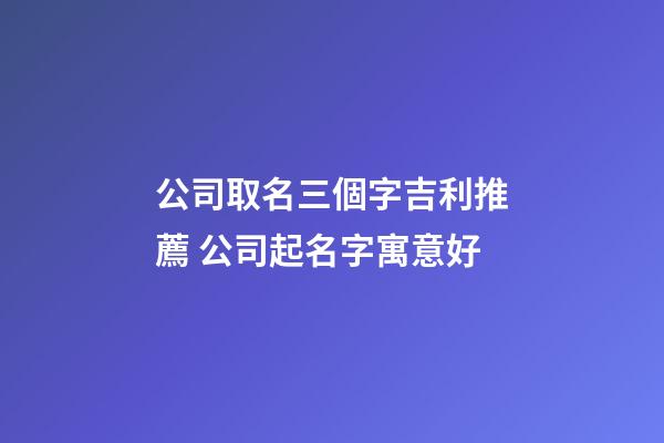 公司取名三個字吉利推薦 公司起名字寓意好